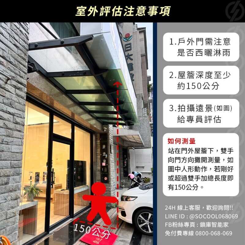 室外評估注意事項：1.戶外門需注意是否西曬淋雨 2.屋簷深度至少約150公分 3.拍攝遠景(如圖)給專員評估 如何測量？站在門外屋簷下，雙手向門方向攤開測量，如圖中人形動作，若剛好或超過雙手加總長度即有150公分。
